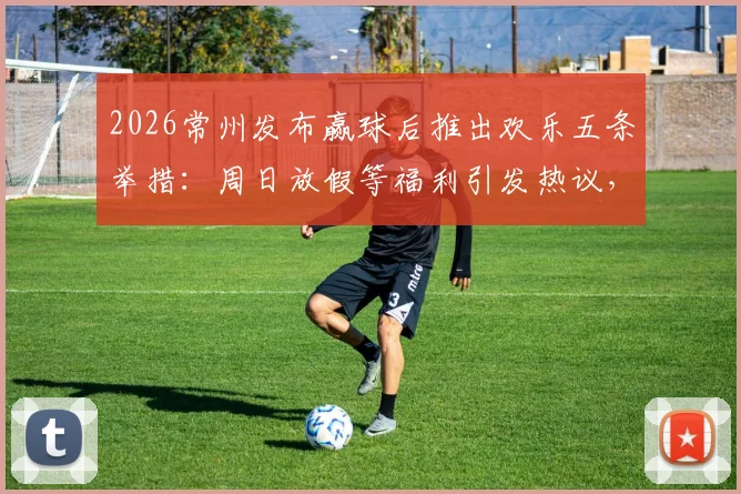 2026常州发布赢球后推出欢乐五条举措：周日放假等福利引发热议，球迷直呼会玩