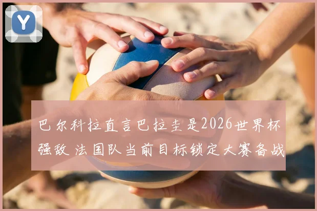 巴尔科拉直言巴拉圭是2026世界杯强敌 法国队当前目标锁定大赛备战