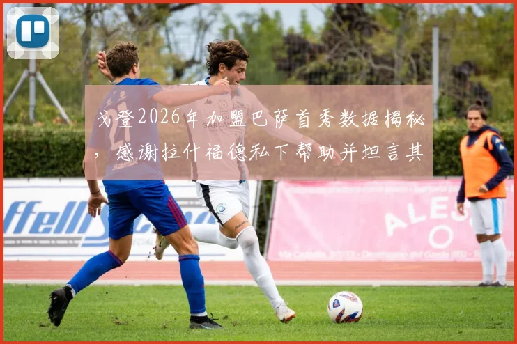 戈登2026年加盟巴萨首秀数据揭秘,感谢拉什福德私下帮助并坦言其被外界误解