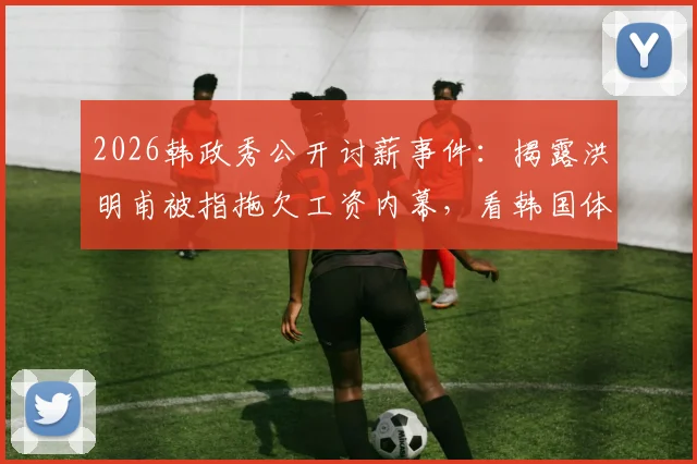 2026韩政秀公开讨薪事件：揭露洪明甫被指拖欠工资内幕，看韩国体育界欠薪现状