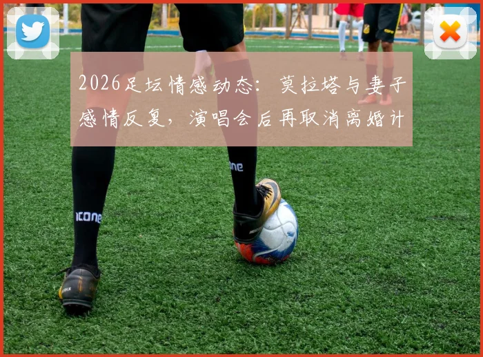 2026足坛情感动态：莫拉塔与妻子感情反复，演唱会后再取消离婚计划
