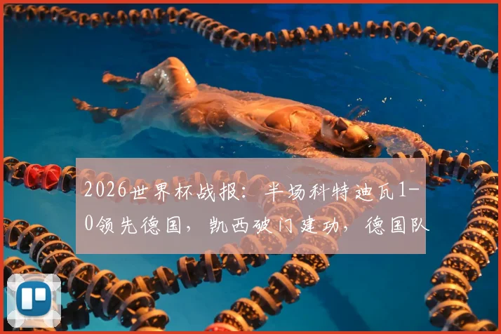 2026世界杯战报：半场科特迪瓦1-0领先德国，凯西破门建功，德国队两粒进球均被吹引争议