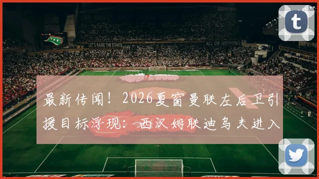 最新传闻!2026夏窗曼联左后卫引援目标浮现:西汉姆联迪乌夫进入红魔考察名单