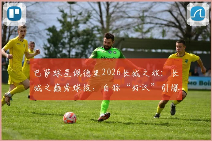 巴萨球星佩德里2026长城之旅：长城之巅秀球技，自称“好汉”引爆网络，高清视频与打卡全记录