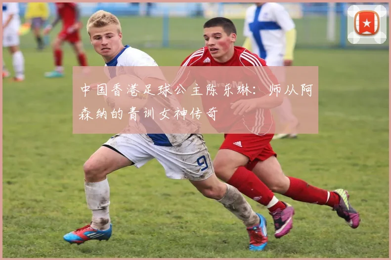 中国香港足球公主陈乐琳：师从阿森纳的青训女神传奇